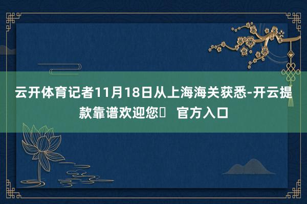 云开体育记者11月18日从上海海关获悉-开云提款靠谱欢迎您✅ 官方入口