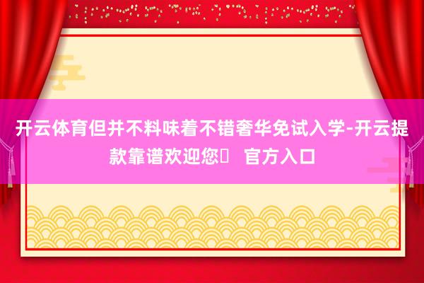 开云体育但并不料味着不错奢华免试入学-开云提款靠谱欢迎您✅ 官方入口