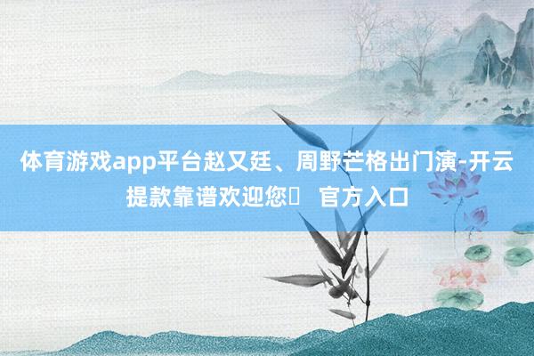 体育游戏app平台赵又廷、周野芒格出门演-开云提款靠谱欢迎您✅ 官方入口