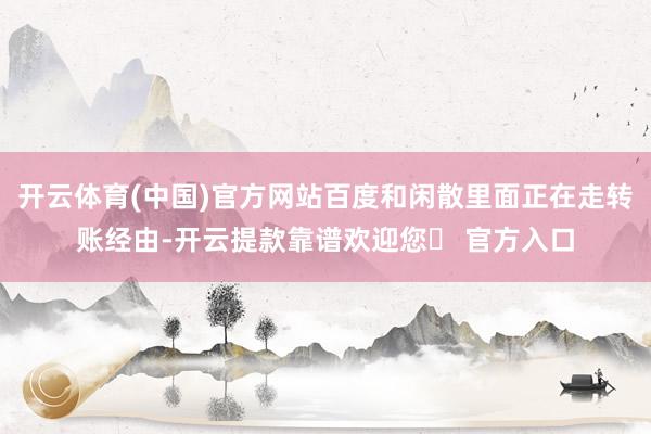 开云体育(中国)官方网站百度和闲散里面正在走转账经由-开云提款靠谱欢迎您✅ 官方入口