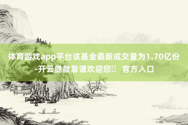 体育游戏app平台该基金最新成交量为1.70亿份-开云提款靠谱欢迎您✅ 官方入口