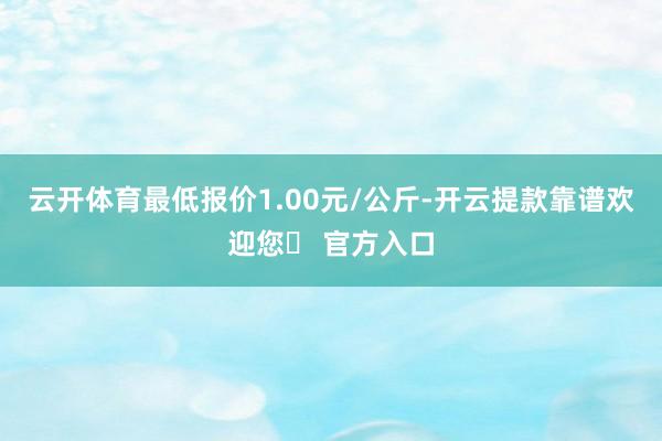 云开体育最低报价1.00元/公斤-开云提款靠谱欢迎您✅ 官方入口
