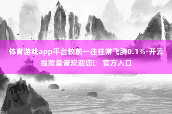 体育游戏app平台较前一往往常飞腾0.1%-开云提款靠谱欢迎您✅ 官方入口