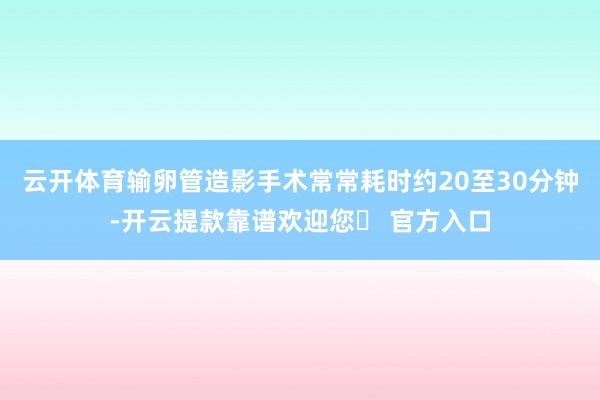 云开体育输卵管造影手术常常耗时约20至30分钟-开云提款靠谱欢迎您✅ 官方入口