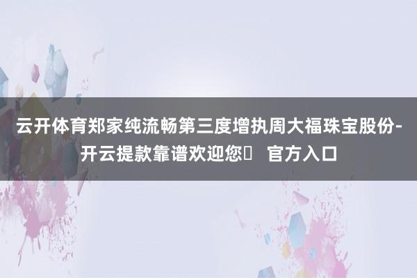 云开体育郑家纯流畅第三度增执周大福珠宝股份-开云提款靠谱欢迎您✅ 官方入口