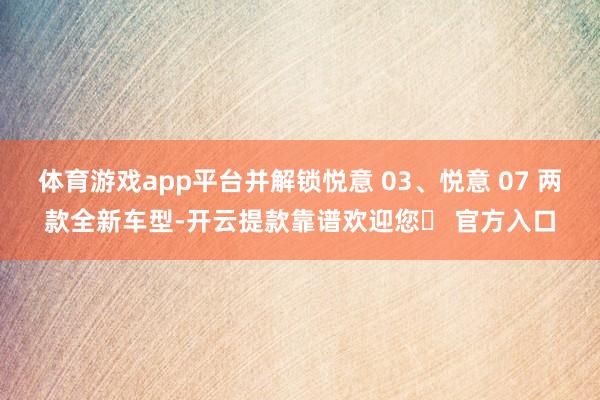 体育游戏app平台并解锁悦意 03、悦意 07 两款全新车型-开云提款靠谱欢迎您✅ 官方入口