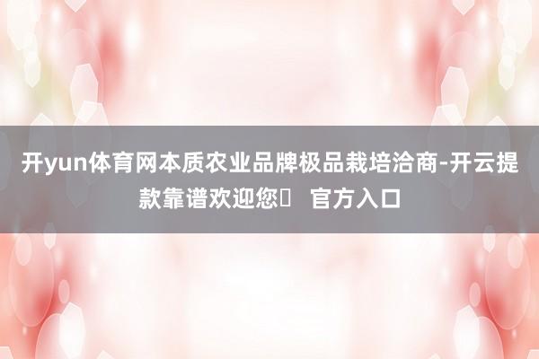 开yun体育网本质农业品牌极品栽培洽商-开云提款靠谱欢迎您✅ 官方入口