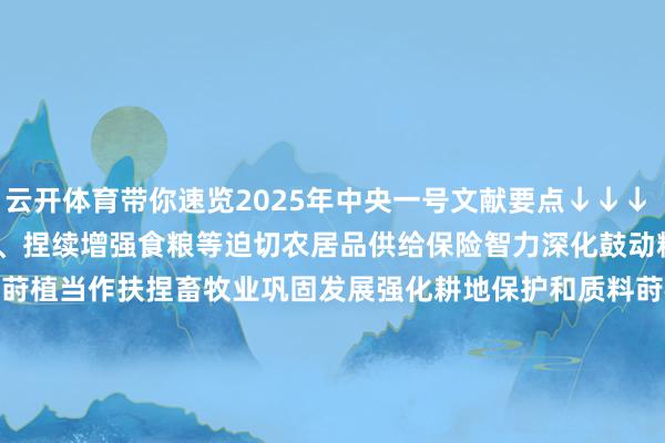 云开体育带你速览2025年中央一号文献要点↓↓↓ 2025年中央一号文献　　一、捏续增强食粮等迫切农居品供给保险智力　　深化鼓动粮油作物大面积单产莳植当作　　扶捏畜牧业巩固发展　　强化耕地保护和质料莳植　　鼓动农业科技力量协同攻关　　加强农业防灾减灾智力设立　　健全食粮分娩撑捏计策体系　　完善农居品商业与分娩合营机制　　构建多元化食品供给体系　　健全食粮和食品省俭长效机制　　二、捏续巩固拓展脱贫攻