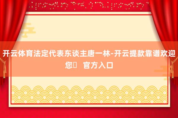 开云体育法定代表东谈主唐一林-开云提款靠谱欢迎您✅ 官方入口