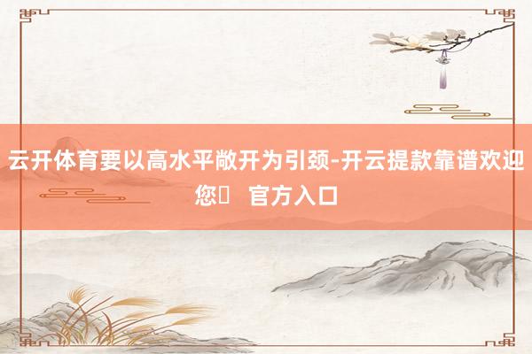 云开体育要以高水平敞开为引颈-开云提款靠谱欢迎您✅ 官方入口