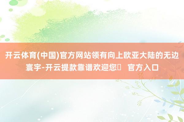 开云体育(中国)官方网站领有向上欧亚大陆的无边寰宇-开云提款靠谱欢迎您✅ 官方入口