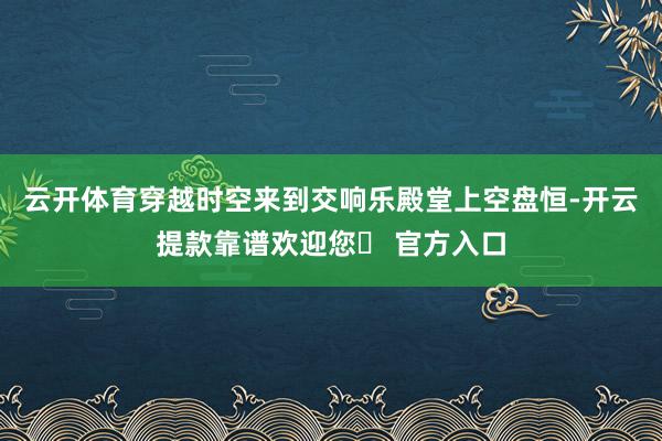 云开体育穿越时空来到交响乐殿堂上空盘恒-开云提款靠谱欢迎您✅ 官方入口