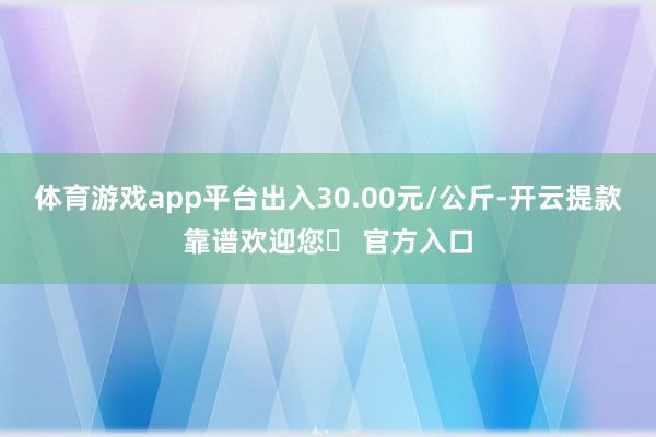 体育游戏app平台出入30.00元/公斤-开云提款靠谱欢迎您✅ 官方入口