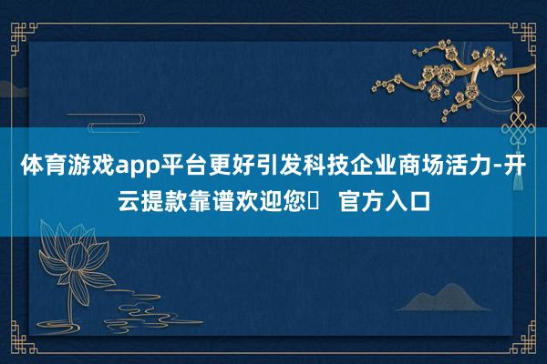 体育游戏app平台更好引发科技企业商场活力-开云提款靠谱欢迎您✅ 官方入口