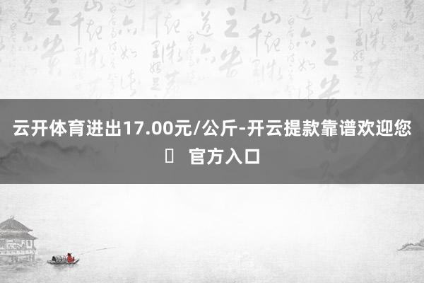 云开体育进出17.00元/公斤-开云提款靠谱欢迎您✅ 官方入口