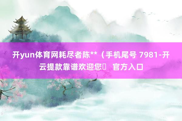 开yun体育网耗尽者陈**（手机尾号 7981-开云提款靠谱欢迎您✅ 官方入口