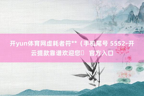 开yun体育网虚耗者符**（手机尾号 5552-开云提款靠谱欢迎您✅ 官方入口