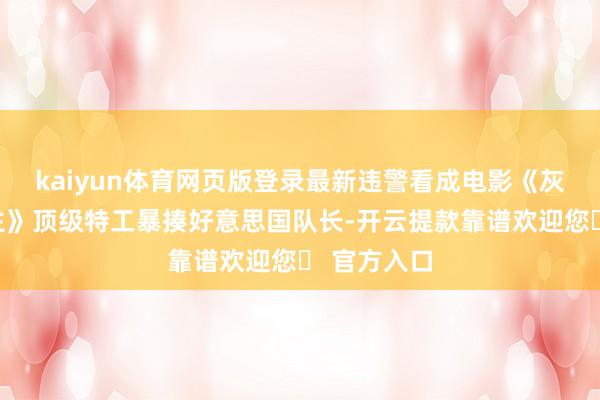kaiyun体育网页版登录最新违警看成电影《灰影东说念主》顶级特工暴揍好意思国队长-开云提款靠谱欢迎您✅ 官方入口