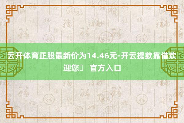 云开体育正股最新价为14.46元-开云提款靠谱欢迎您✅ 官方入口