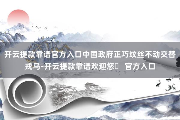 开云提款靠谱官方入口中国政府正巧纹丝不动交替戎马-开云提款靠谱欢迎您✅ 官方入口