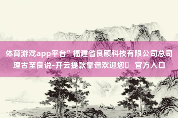 体育游戏app平台”福建省良颐科技有限公司总司理古至良说-开云提款靠谱欢迎您✅ 官方入口