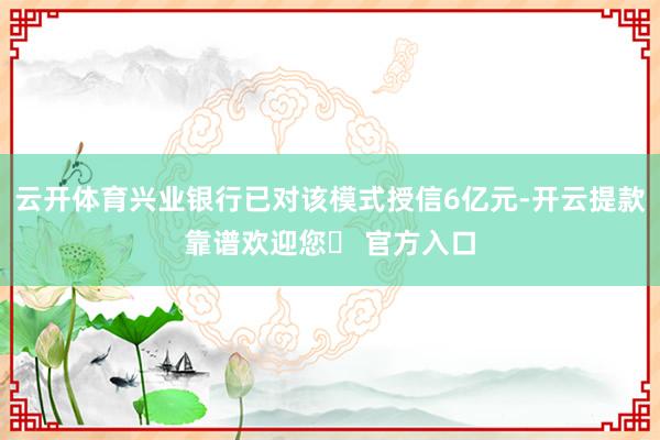 云开体育兴业银行已对该模式授信6亿元-开云提款靠谱欢迎您✅ 官方入口