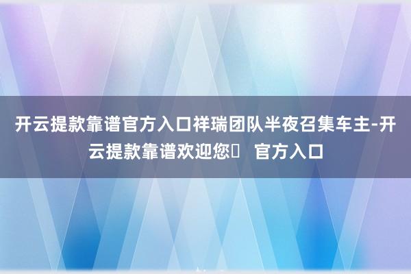 开云提款靠谱官方入口祥瑞团队半夜召集车主-开云提款靠谱欢迎您✅ 官方入口