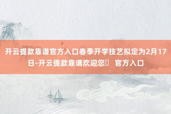 开云提款靠谱官方入口春季开学技艺拟定为2月17日-开云提款靠谱欢迎您✅ 官方入口