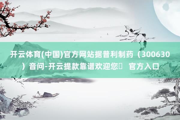 开云体育(中国)官方网站据普利制药（300630）音问-开云提款靠谱欢迎您✅ 官方入口
