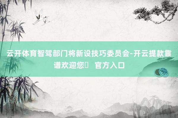 云开体育智驾部门将新设技巧委员会-开云提款靠谱欢迎您✅ 官方入口