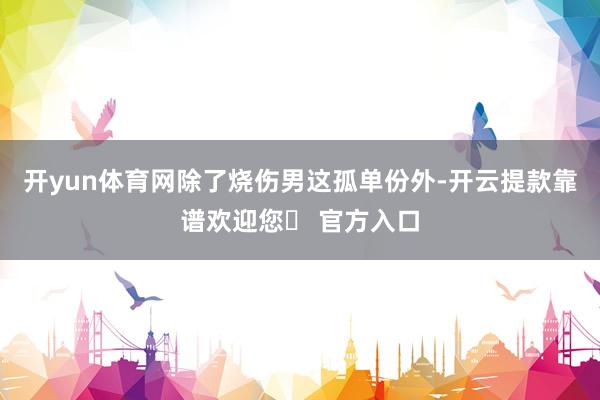 开yun体育网除了烧伤男这孤单份外-开云提款靠谱欢迎您✅ 官方入口