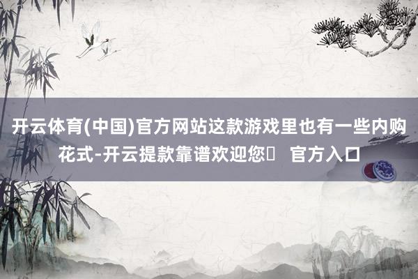 开云体育(中国)官方网站这款游戏里也有一些内购花式-开云提款靠谱欢迎您✅ 官方入口