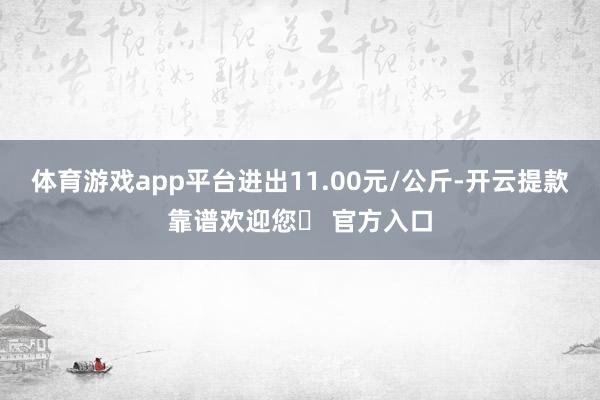 体育游戏app平台进出11.00元/公斤-开云提款靠谱欢迎您✅ 官方入口