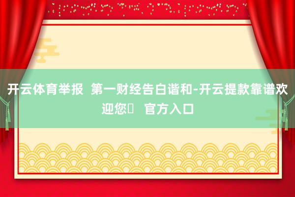 开云体育举报  第一财经告白谐和-开云提款靠谱欢迎您✅ 官方入口