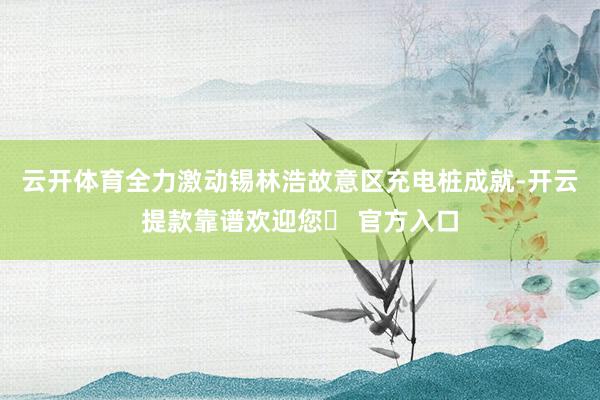 云开体育全力激动锡林浩故意区充电桩成就-开云提款靠谱欢迎您✅ 官方入口