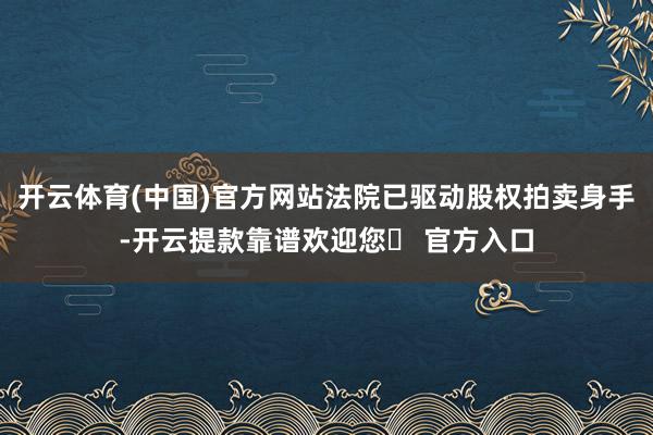 开云体育(中国)官方网站法院已驱动股权拍卖身手-开云提款靠谱欢迎您✅ 官方入口