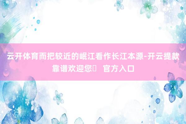 云开体育而把较近的岷江看作长江本源-开云提款靠谱欢迎您✅ 官方入口