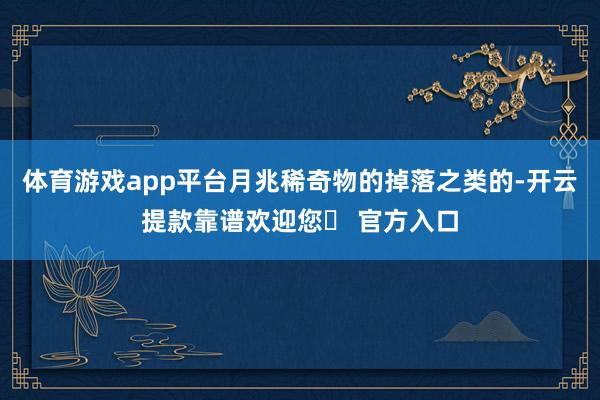 体育游戏app平台月兆稀奇物的掉落之类的-开云提款靠谱欢迎您✅ 官方入口