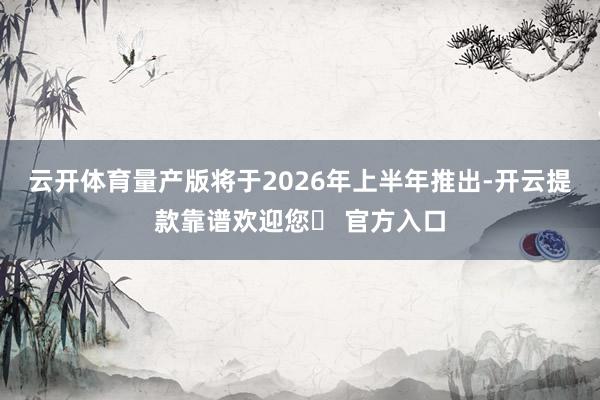 云开体育量产版将于2026年上半年推出-开云提款靠谱欢迎您✅ 官方入口