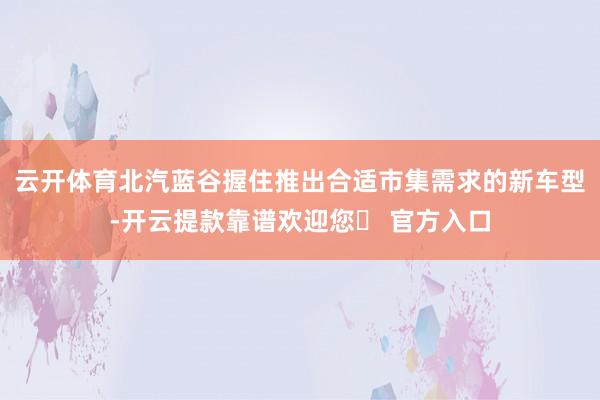 云开体育北汽蓝谷握住推出合适市集需求的新车型-开云提款靠谱欢迎您✅ 官方入口