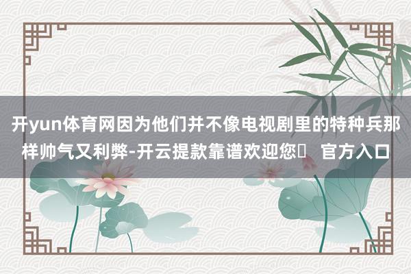 开yun体育网因为他们并不像电视剧里的特种兵那样帅气又利弊-开云提款靠谱欢迎您✅ 官方入口
