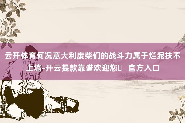 云开体育何况意大利废柴们的战斗力属于烂泥扶不上墙-开云提款靠谱欢迎您✅ 官方入口