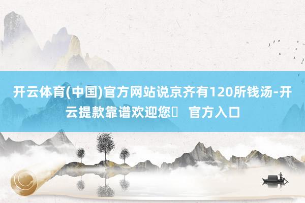 开云体育(中国)官方网站说京齐有120所钱汤-开云提款靠谱欢迎您✅ 官方入口