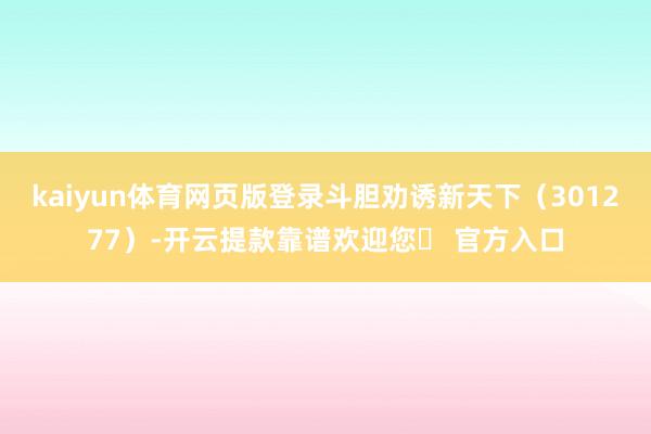kaiyun体育网页版登录斗胆劝诱新天下（301277）-开云提款靠谱欢迎您✅ 官方入口