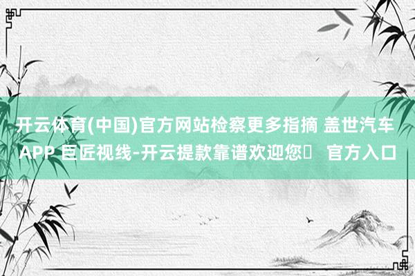 开云体育(中国)官方网站检察更多指摘 盖世汽车 APP 巨匠视线-开云提款靠谱欢迎您✅ 官方入口