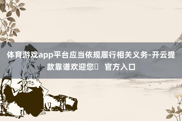 体育游戏app平台应当依规履行相关义务-开云提款靠谱欢迎您✅ 官方入口