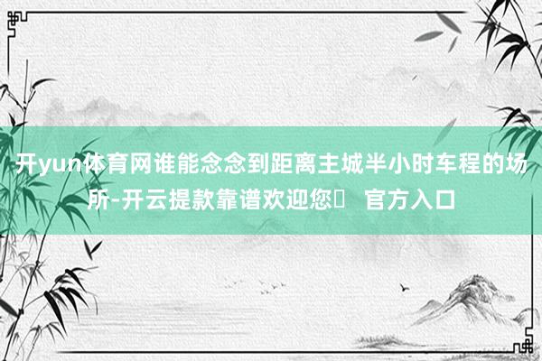 开yun体育网谁能念念到距离主城半小时车程的场所-开云提款靠谱欢迎您✅ 官方入口