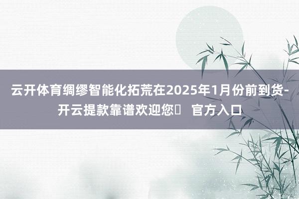 云开体育绸缪智能化拓荒在2025年1月份前到货-开云提款靠谱欢迎您✅ 官方入口