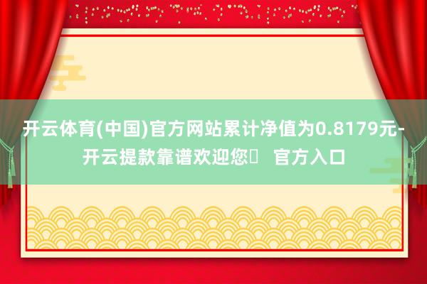 开云体育(中国)官方网站累计净值为0.8179元-开云提款靠谱欢迎您✅ 官方入口