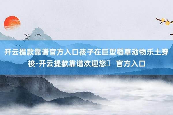 开云提款靠谱官方入口孩子在巨型稻草动物乐土穿梭-开云提款靠谱欢迎您✅ 官方入口